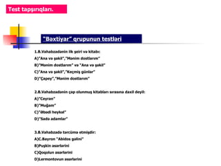 Test tapşırıqları.




              “Bəxtiyar” qrupunun testləri

          1.B.Vahabzadənin ilk şeiri və kitabı:
          A)”Ana və şəkil”,”Mənim dostlarım”
          B)”Mənim dostlarım” və “Ana və şəkil”
          C)”Ana və şəkil”,”Keçmiş günlər”
          D)”Çapey”,”Mənim dostlarım”


          2.B.Vahabzadənin çap olunmuş kitabları sırasına daxil deyil:
          A)”Ceyran”
          B)”Muğam”
          C)”Əbədi heykəl”
          D)”Sadə adamlar”


          3.B.Vahabzadə tərcümə etmişdir:
          A)C.Bayron “Abidos gəlini”
          B)Puşkin əsərlərini
          C)Qoqolun əsərlərini
          D)Lermontovun əsərlərini
 