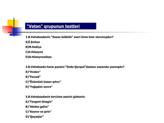 “Vətən” qrupunun testləri

1.B.Vahabzadənin “Xəzan bülbülü” əsəri kimə həsr olunmuşdur?
A)İ.Şıxlıya
B)M.Hadiyə
C)S.Hüseynə
D)Ə.Hüseynzadəyə


2.B.Vahabzadə hansı pyesini “Dədə Qorqud”dastanı əsasında yazmışdır?
A)”Vicdan”
B)”Fəryad”
C)”Özümüzü kəsən qılınc”
D)”Yağışdan sonra”


3.B.Vahabzadənin tərcümə əsərini göstərin:
A)”Yevgeni Onegin”
B)”Abidos gəlini”
C)”Xosrov və şirin”
D)”Qaçaqlar”
 