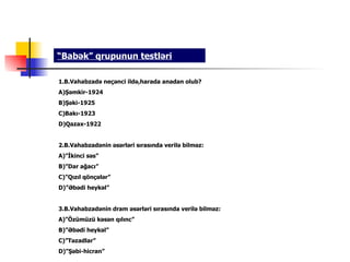 “Babək” qrupunun testləri

1.B.Vahabzadə neçənci ildə,harada anadan olub?
A)Şəmkir-1924
B)Şəki-1925
C)Bakı-1923
D)Qazax-1922


2.B.Vahabzadənin əsərləri sırasında verilə bilməz:
A)”İkinci səs”
B)”Dar ağacı”
C)”Qızıl qönçələr”
D)”Əbədi heykəl”


3.B.Vahabzadənin dram əsərləri sırasında verilə bilməz:
A)”Özümüzü kəsən qılınc”
B)”Əbədi heykəl”
C)”Təzadlar”
D)”Şəbi-hicran”
 