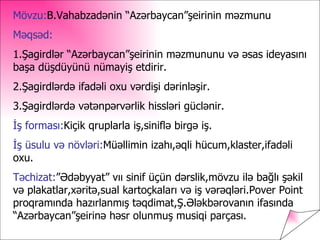 Mövzu:B.Vahabzadənin “ə⳦”şeirinin məzmunu
Məqsəd:
1.Şagirdlər “ə⳦”şeirinin məzmununu və əsas ideyasını
başa düşdüyünü nümayiş etdirir.
2.Şagirdlərdə ifadəli oxu vərdişi dərinləşir.
3.Şagirdlərdə vətənpərvərlik hissləri güclənir.
İş forması:Kiçik qruplarla iş,siniflə birgə iş.
İş üsulu və növləri:Müəllimin izahı,əqli hücum,klaster,ifadəli
oxu.
Təchizat:”Ədəbyyat” vıı sinif üçün dərslik,mövzu ilə bağlı şəkil
və plakatlar,xəritə,sual kartoçkaları və iş vərəqləri.Pover Point
proqramında hazırlanmış təqdimat,Ş.Ələkbərovanın ifasında
“ə⳦”şeirinə həsr olunmuş musiqi parçası.
 