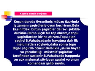 Keçmiş dərsin sorğusu


 Keçən dərsdə öyrənilmiş mövzu üzərində
 iş zamanı şagirdlərlə oyun keçirirəm.Belə
ki,sinifdəki bütün şagirdlər dairəvi şəkildə
  düzülür.Əlimə kiçik bir top alıram,o topu
    şagirdlərdən birinə atıram.Topu alan
  şagird B.Vahabzadənin həyatına dair ilk
   məlumatları söyləyir,daha sonra topu
digər şagirdə ötürür.Beləliklə ,şairin həyat
      və yaradıcılığı müxtəlif şagirdlər
tərəfindən səslənir.B.Vahabzadə haqqında
 ən cox məlumat söyləyən şagird və onun
          komandası qalib sayılır.
 