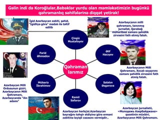 Gəlin indi də Koroğlular,Babəklər yurdu olan məmləkətimizin bugünkü
                    qəhrəmanlıq səhifələrinə diqqət yetirək!
                     İgid ə⳦ zabiti, şəhid,                                     ə⳦ın milli
                     "İgidliyə görə" medalı ilə təltif
                                                                                       qəhrəmanı, tanınmış
                                  edilib
                                                                                        jurnalist, Qarabağ
                                                                                    müharibəsi zamanı şəhidlik
                                                                                    zirvəsini fəth etmiş fateh.
                                                      Çingiz
                                                    Mustafayev


                                                                               Əlif
                            Fərid
                                                                             Hacıyev
                           Əhmədov



                                                 Qəhrəman                                    ə⳦ın Milli
                                                                                         Qəhrəmanı, Xocalı soyqırımı
                                                  larımız                                zamanı şəhidlik zirvəsini fəth
                                                                                                 etmiş fateh.

                            Mübariz                                          Salatın
 ə⳦ Milli          İbrahimov                                        Əsgərova
 Ordusunun giziri,
ə⳦ın Milli
   Qəhrəmanı,
ə⳦da "ilin                                        Ramil
     adamı"                                              Səfərov

                                                                                            ə⳦ jurnalistii,
                                                ə⳦ hərbçisi.ə⳦          «Молодежь Азербайджана»
                                                bayrağını təhqir etdiyinə görə erməni         qəzetinin müxbiri,
                                                zabitinə layiqli cəzasını vermişdir..   ə⳦ın Milli Qəhrəmanı.
 