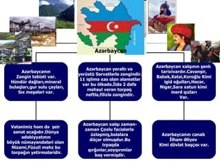 ə⳦

                                                                ə⳦ xalqının şanlı
                                   ə⳦ yeraltı və
       ə⳦ın                                               tarixivardır.Cavanşir,
                               yerüstü Sərvətlərlə zəngindir.
    Zəngin təbiəti var.                                         Babək,Xətai,Koroğlu Kimi
                                11 iqlimə xas olan əlamətlər
  Hündür dağları,mineral                                           igid oğulları,Həcər,
                                 var bu ölkədə.İldə 2 dəfə
 bulaqları,gur sulu çayları,                                     Nigar,Sara xatun kimi
                                    məhsul verən torpaq
     Sıx meşələri var.                                                 mərd qızları
                                   neftlə,filizlə zəngindir.
                                                                           Var.




                                 ə⳦ xalqı zaman-
  Vətənimiz həm də şeir
                                  zaman Çoxlu faciələrlə
   sənət ocağıdır.Dünya
                                    üzləşmiş,bəlalara             ə⳦ın cənab
      ədəbiyyatının
                                    düçar olmuşdur.Bu                 İlham Əliyev
böyük nümayəndələri olan
                                          trpaqda                Kimi dövlət başçısı var.
  Nizami,Füzuli məhz bu
                                   qırğınlar,soyqırımlar
  torpağın yetirmələridir.
                                      baş vermişdir.
 