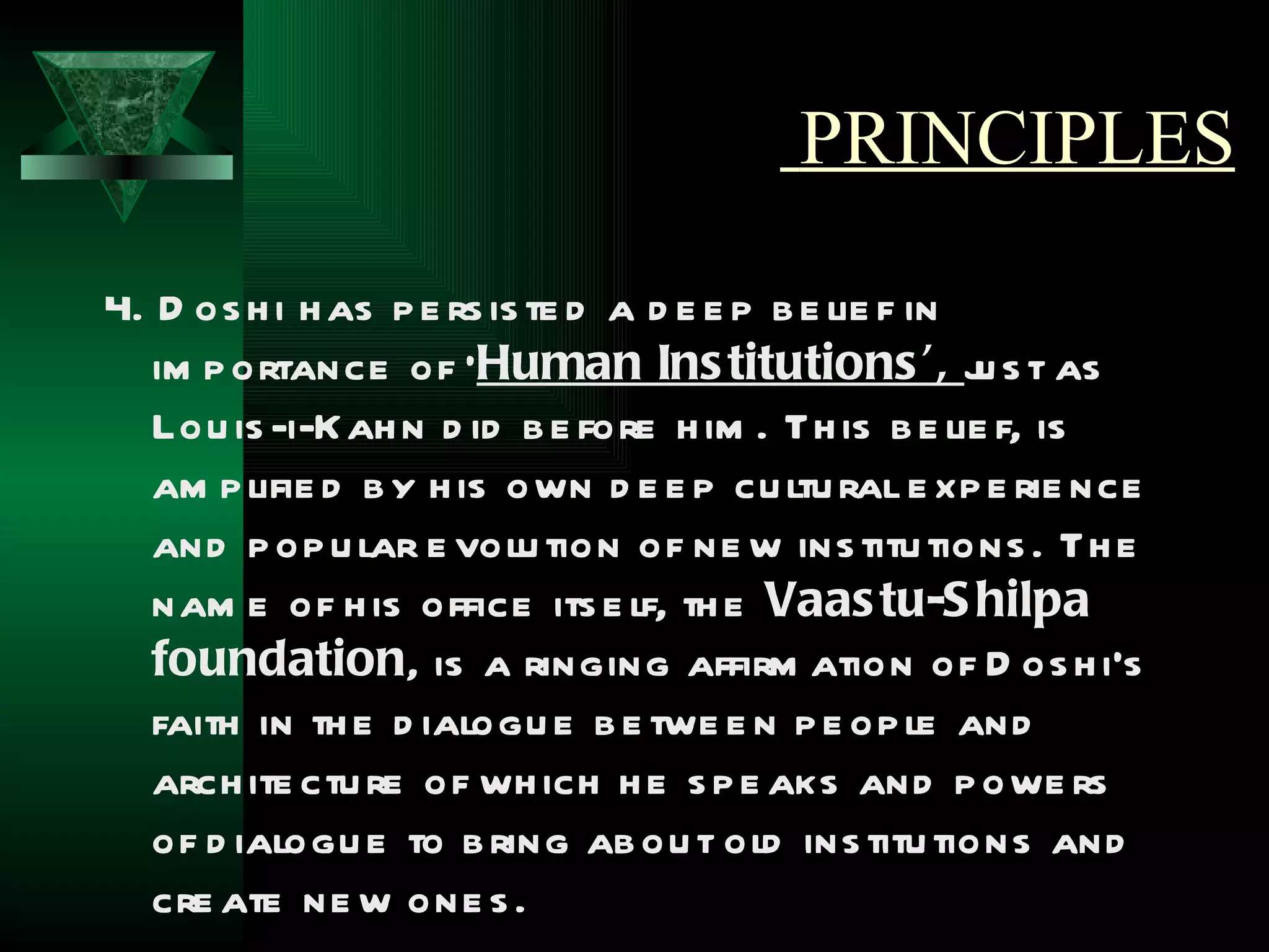 PRINCIPLES

4. D os h i h as p e rs is te d a d e e p b e lie f in
   im p ortance of ‘Human Ins titutions ’, j s t as    u
   Lou is -i-Kah n d id b e fore h im . Th is b e lie f, is
   am p lifie d b y h is own d e e p cu ltu ral e xp e rie nce
   and p op u lar e volu tion of ne w ins titu tions . Th e
   nam e of h is office its e lf, th e Vaas tu-S hilpa
   foundation, is a ringing affirm ation of D os h i’s
   faith in th e d ialogu e b e twe e n p e op le and
   arch ite ctu re of wh ich h e s p e aks and p owe rs
   of d ialogu e to b ring ab ou t old ins titu tions and
   cre ate ne w one s .
 