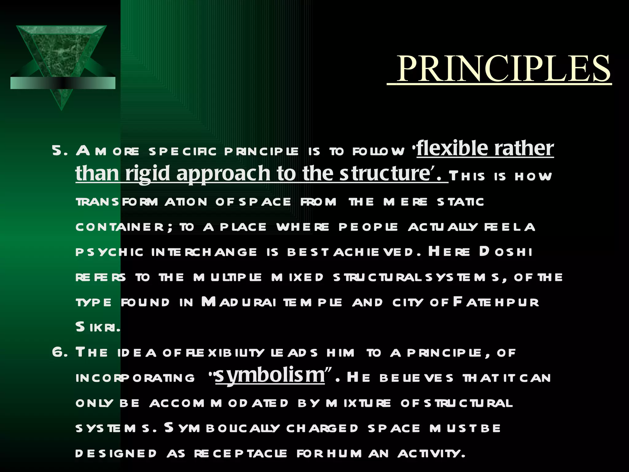 PRINCIPLES
5. A m ore s p e cific p rincip le is to follow ‘flexible rather
   than rigid approach to the s tructure’. Th is is h ow
   trans form ation of s p ace from th e m e re s tatic
   containe r ; to a p lace wh e re p e op le actu ally fe e l a
   p s ych ic inte rch ange is b e s t ach ie ve d . H e re D os h i
   re fe rs to th e m u ltip le m ixe d s tru ctu ral s ys te m s , of th e
   typ e fou nd in M ad u rai te m p le and city of F ate h p u r
   S ikri.
6. Th e id e a of fle xib ility le ad s h im to a p rincip le , of
   incorp orating “s ymbolis m” . H e b e lie ve s th at it can
   only b e accom m od ate d b y m ixtu re of s tru ctu ral
   s ys te m s . S ym b olically ch arge d s p ace m u s t b e
   d e s igne d as re ce p tacle for h u m an activity.
 