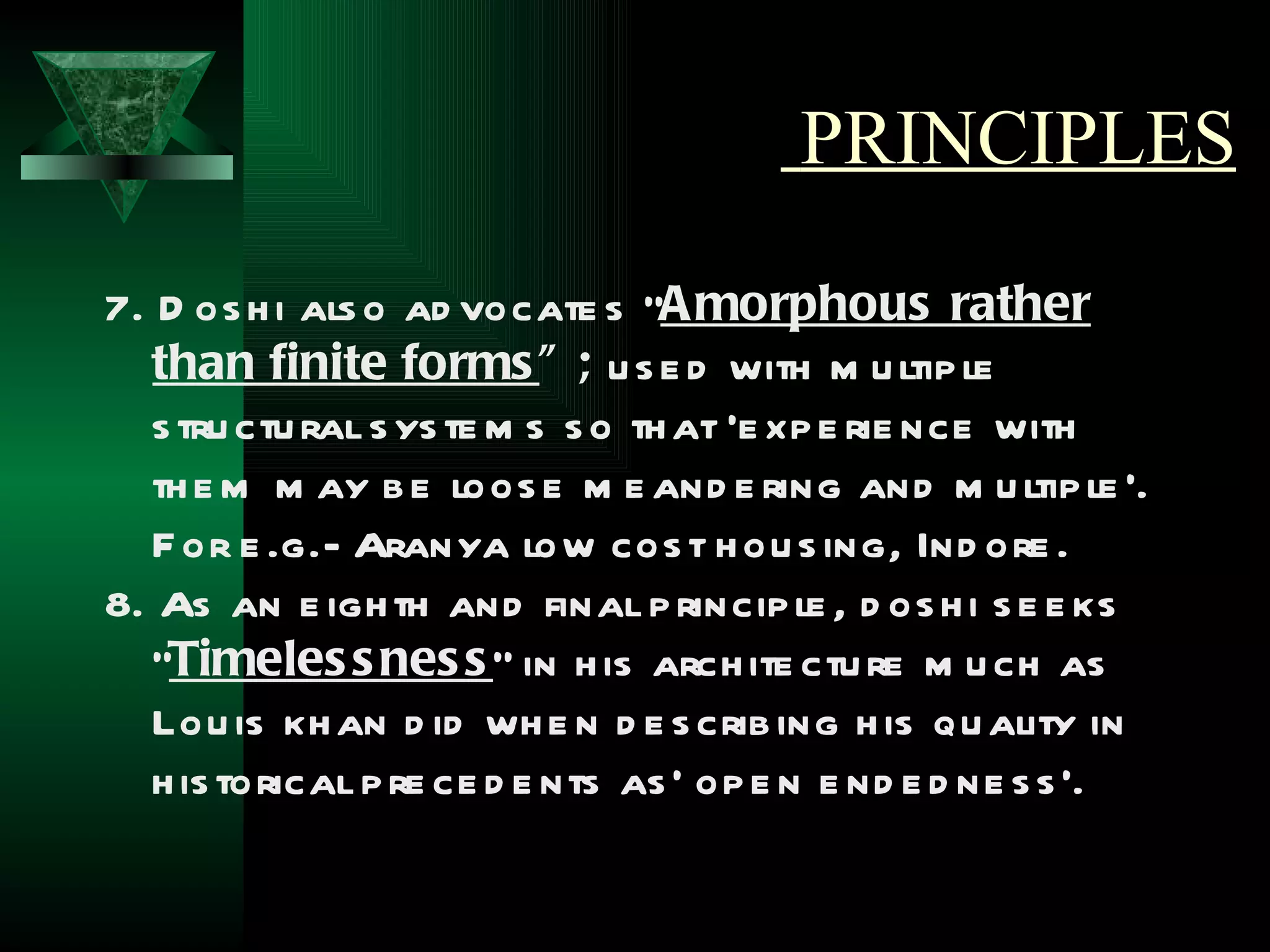 PRINCIPLES

7. D os h i als o ad vocate s “A morphous rather
   than finite forms ” ; u s e d with m u ltip le
   s tru ctu ral s ys te m s s o th at ‘e xp e rie nce with
   th e m m ay b e loos e m e and e ring and m u ltip le ’.
   F or e .g.- Aranya low cos t h ou s ing, Ind ore .
8. As an e igh th and final p rincip le , d os h i s e e ks
   “Timeles s nes s ” in h is arch ite ctu re m u ch as
   Lou is kh an d id wh e n d e s crib ing h is qu ality in
   h is torical p re ce d e nts as ' op e n e nd e d ne s s ’.
 