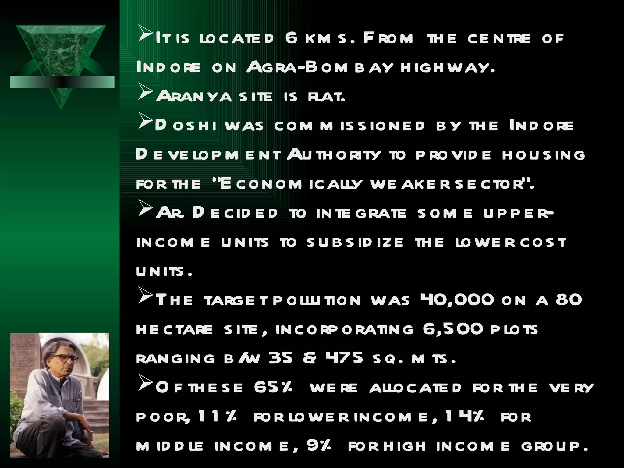 It is locate d 6 km s . F rom th e ce ntre of
Ind ore on Agra-Bom b ay h igh way.
Aranya s ite is flat.
D os h i was com m is s ione d b y th e Ind ore
D e ve lop m e nt Au th ority to p rovid e h ou s ing
for th e “E conom ically we ake r s e ctor”.
Ar. D e cid e d to inte grate s om e u p p e r-
incom e u nits to s u b s id ize th e lowe r cos t
u nits .
Th e targe t p ollu tion was 40,000 on a 80
h e ctare s ite , incorp orating 6,500 p lots
ranging b / 35 & 475 s q. m ts .
             w
O f th e s e 65% we re allocate d for th e ve ry
p oor, 1 1 % for lowe r incom e , 1 4% for
m id d le incom e , 9% for h igh incom e grou p .
 