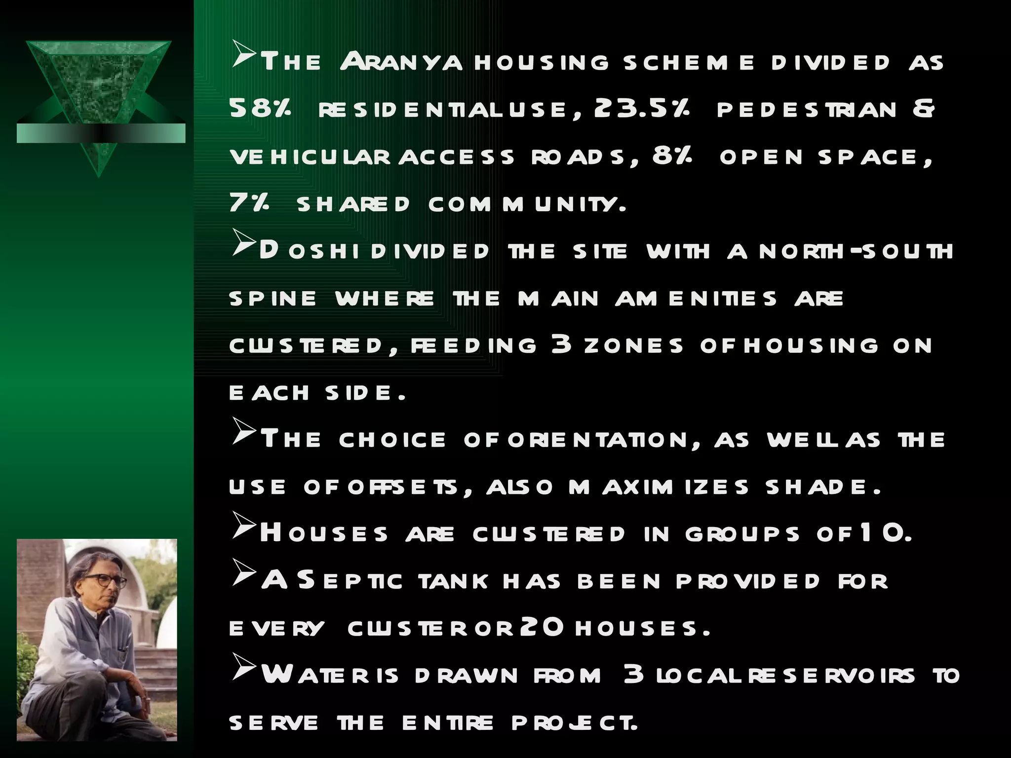 Th e Aranya h ou s ing s ch e m e d ivid e d as
58% re s id e ntial u s e , 23.5% p e d e s trian &
ve h icu lar acce s s road s , 8% op e n s p ace ,
7% s h are d com m u nity.
D os h i d ivid e d th e s ite with a north -s ou th
s p ine wh e re th e m ain am e nitie s are
clu s te re d , fe e d ing 3 zone s of h ou s ing on
e ach s id e .
Th e ch oice of orie ntation, as we ll as th e
u s e of offs e ts , als o m axim ize s s h ad e .
H ou s e s are clu s te re d in grou p s of 1 0.
A S e p tic tank h as b e e n p rovid e d for
e ve ry clu s te r or 20 h ou s e s .
Wate r is d rawn from 3 local re s e rvoirs to
s e rve th e e ntire p roj ct.
                            e
 