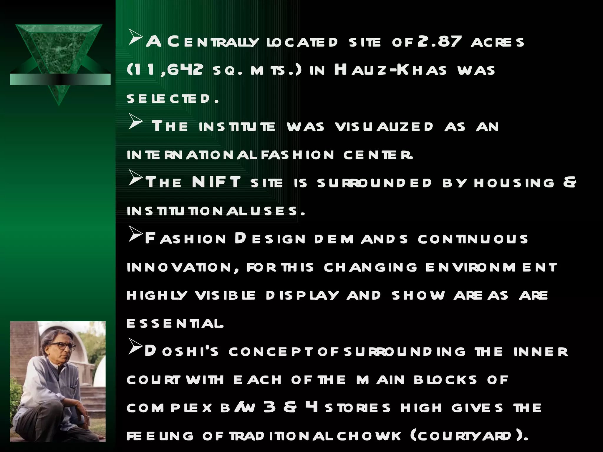 A C e ntrally locate d s ite of 2.87 acre s
(1 1 ,642 s q. m ts .) in H au z-Kh as was
s e le cte d .
 Th e ins titu te was vis u alize d as an
inte rnational fas h ion ce nte r.
Th e N IF T s ite is s u rrou nd e d b y h ou s ing &
ins titu tional u s e s .
F as h ion D e s ign d e m and s continu ou s
innovation, for th is ch anging e nvironm e nt
h igh ly vis ib le d is p lay and s h ow are as are
e s s e ntial.
D os h i’s conce p t of s u rrou nd ing th e inne r
cou rt with e ach of th e m ain b locks of
com p le x b / 3 & 4 s torie s h igh give s th e
               w
fe e ling of trad itional ch owk (cou rtyard ).
 