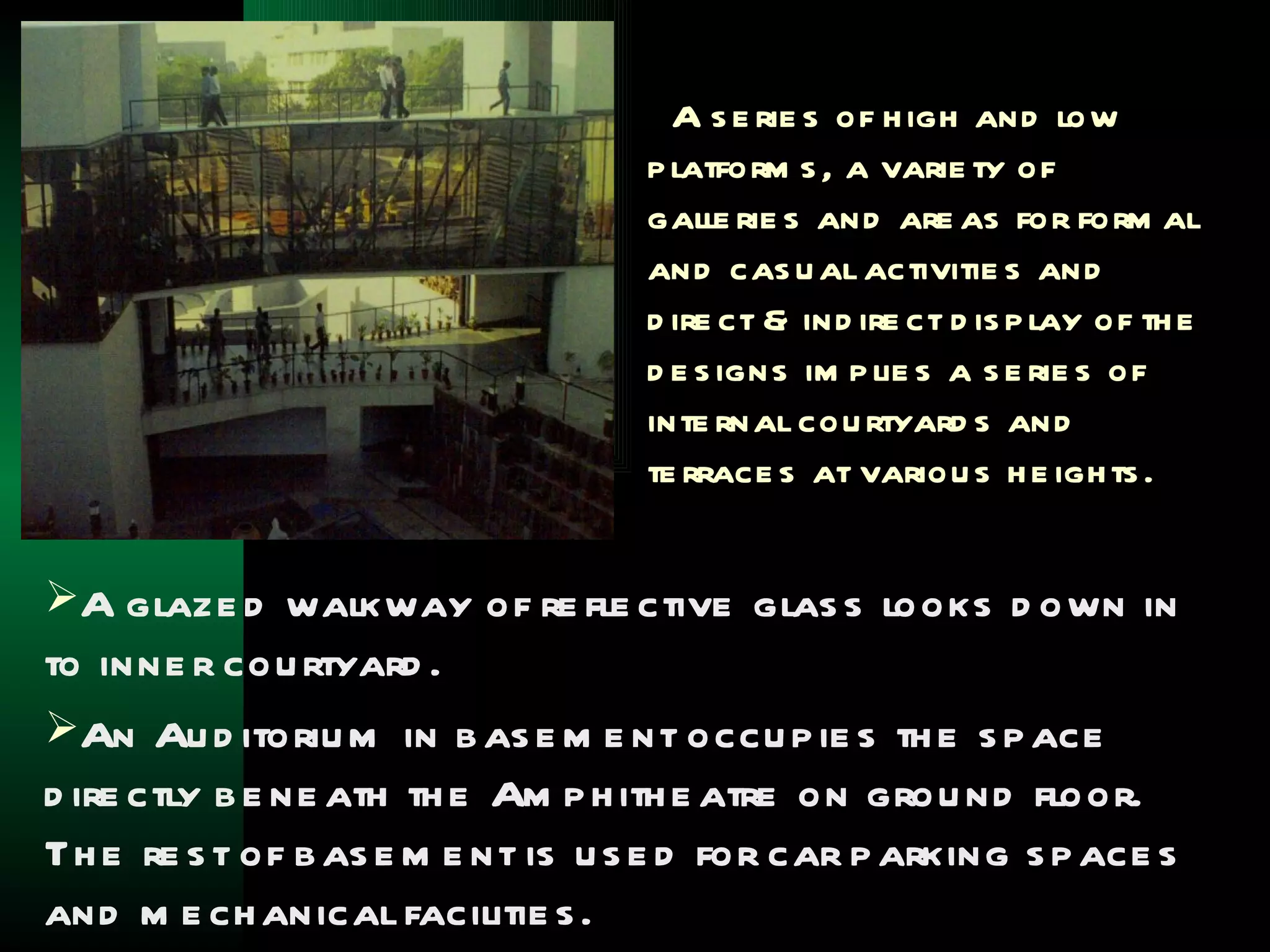 A s e rie s of h igh and low
                                   p latform s , a varie ty of
                                   galle rie s and are as for form al
                                   and cas u al activitie s and
                                   d ire ct & ind ire ct d is p lay of th e
                                   d e s igns im p lie s a s e rie s of
                                   inte rnal cou rtyard s and
                                   te rrace s at variou s h e igh ts .


A glaze d walkway of re fle ctive glas s looks d own in
to inne r cou rtyard .
An Au d itoriu m in b as e m e nt occu p ie s th e s p ace
d ire ctly b e ne ath th e Am p h ith e atre on grou nd floor.
Th e re s t of b as e m e nt is u s e d for car p arking s p ace s
and m e ch anical facilitie s .
 