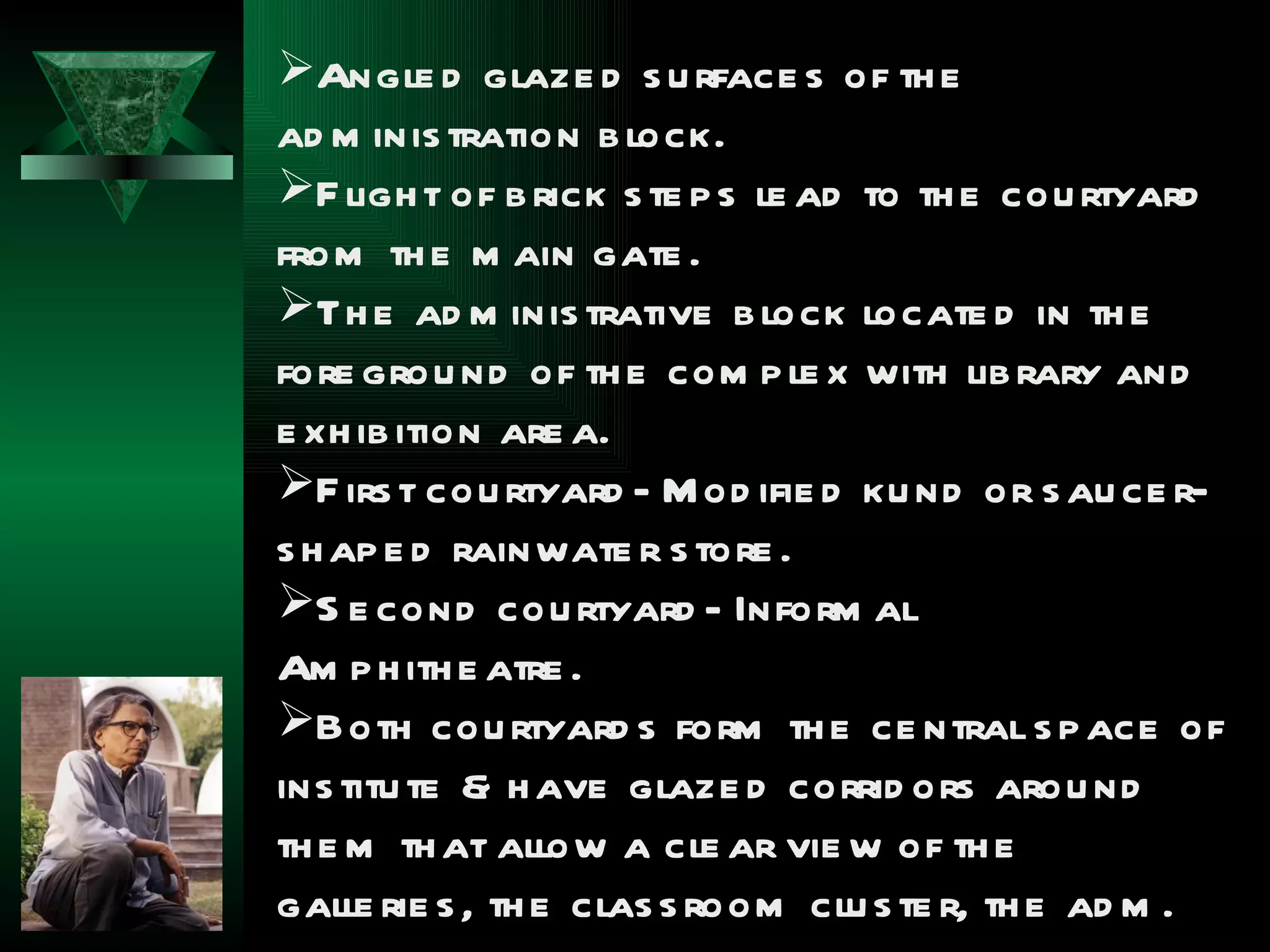 Angle d glaze d s u rface s of th e
ad m inis tration b lock.
F ligh t of b rick s te p s le ad to th e cou rtyard
from th e m ain gate .
Th e ad m inis trative b lock locate d in th e
fore grou nd of th e com p le x with lib rary and
e xh ib ition are a.
F irs t cou rtyard - M od ifie d ku nd or s au ce r-
s h ap e d rainwate r s tore .
S e cond cou rtyard - Inform al
Am p h ith e atre .
Both cou rtyard s form th e ce ntral s p ace of
ins titu te & h ave glaze d corrid ors arou nd
th e m th at allow a cle ar vie w of th e
galle rie s , th e clas s room clu s te r, th e ad m .
 