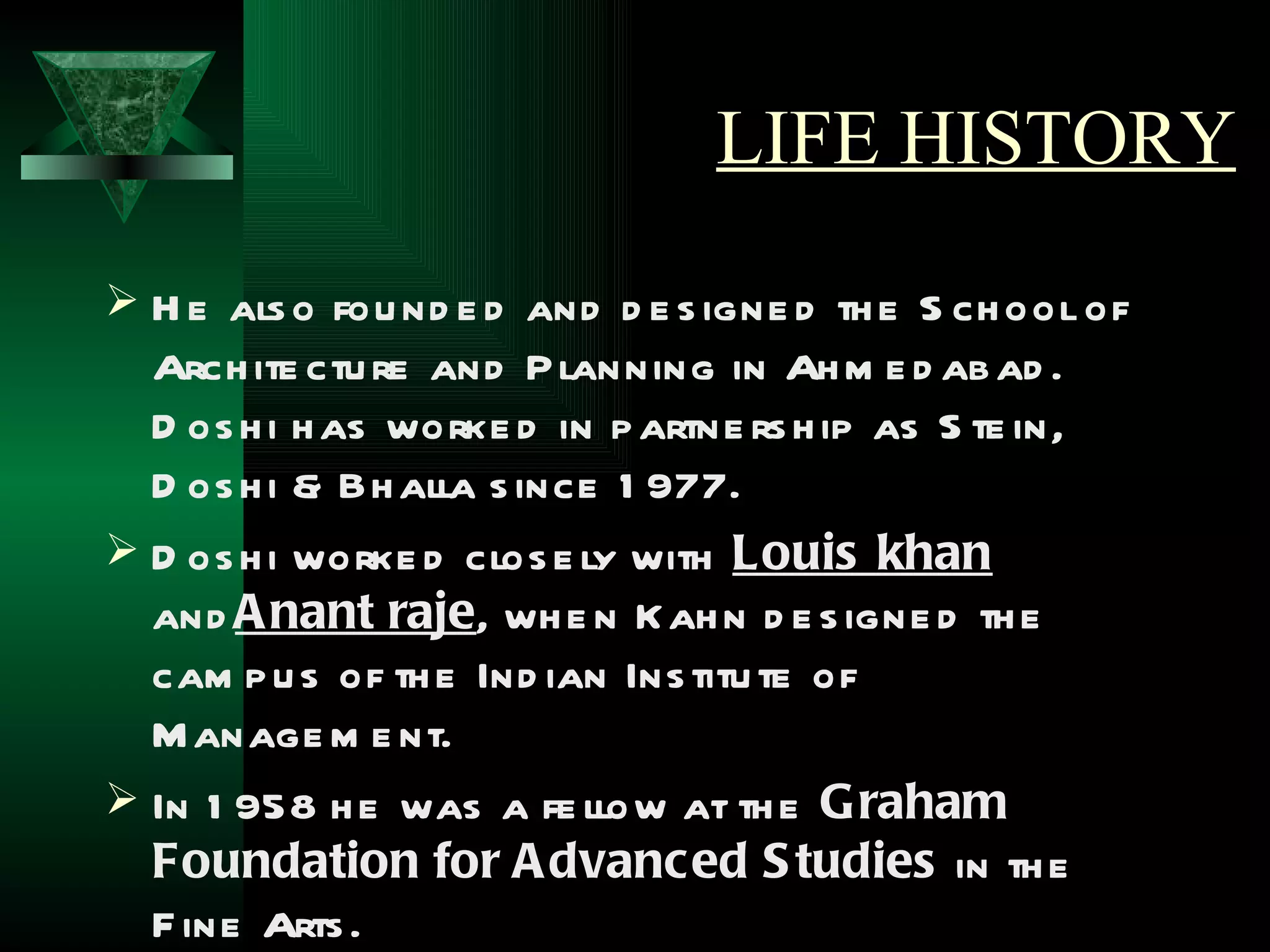 LIFE HISTORY
 H e als o fou nd e d and d e s igne d th e S ch ool of
  Arch ite ctu re and P lanning in Ah m e d ab ad .
  D os h i h as worke d in p artne rs h ip as S te in,
  D os h i & Bh alla s ince 1 977.
 D os h i worke d clos e ly with Louis khan
  and A nant raje, wh e n Kah n d e s igne d th e
  cam p u s of th e Ind ian Ins titu te of
  M anage m e nt.
 In 1 958 h e was a fe llow at th e Graham
  Foundation for A dvanced S tudies in th e
  F ine Arts .
 