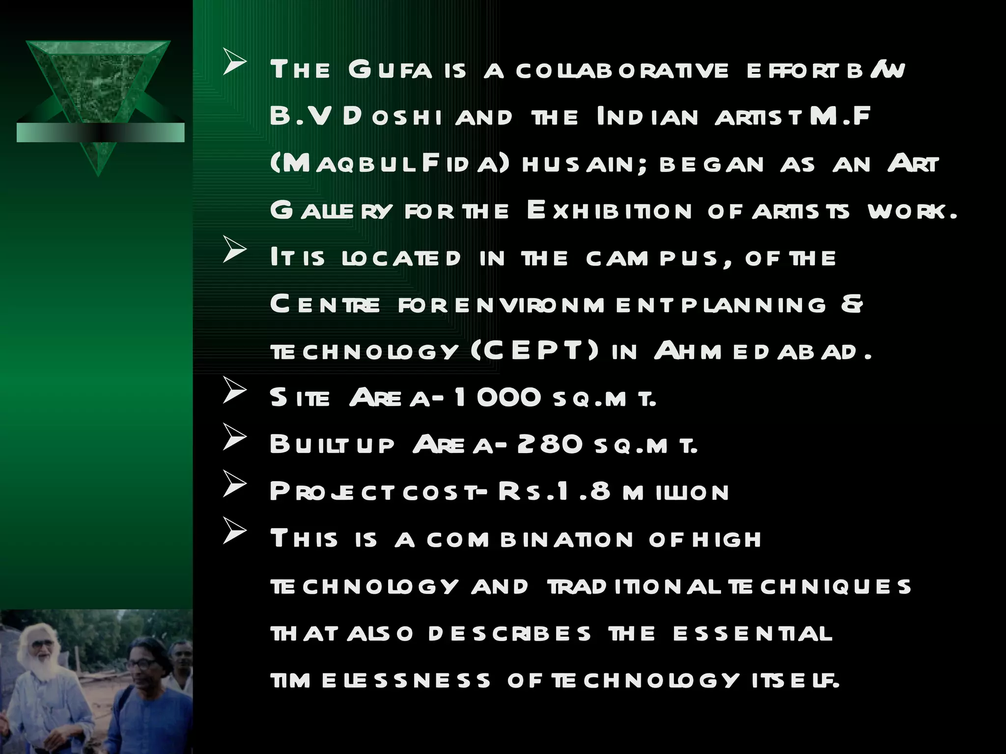  Th e G u fa is a collab orative e ffort b /   w
  B.V D os h i and th e Ind ian artis t M .F
  (M aqb u l F id a) h u s ain; b e gan as an Art
  G alle ry for th e E xh ib ition of artis ts work.
 It is locate d in th e cam p u s , of th e
  C e ntre for e nvironm e nt p lanning &
  te ch nology (C E P T) in Ah m e d ab ad .
 S ite Are a- 1 000 s q.m t.
 Bu ilt u p Are a- 280 s q.m t.
 P roj ct cos t- R s .1 .8 m illion
        e
 Th is is a com b ination of h igh
  te ch nology and trad itional te ch niqu e s
  th at als o d e s crib e s th e e s s e ntial
  tim e le s s ne s s of te ch nology its e lf.
 
