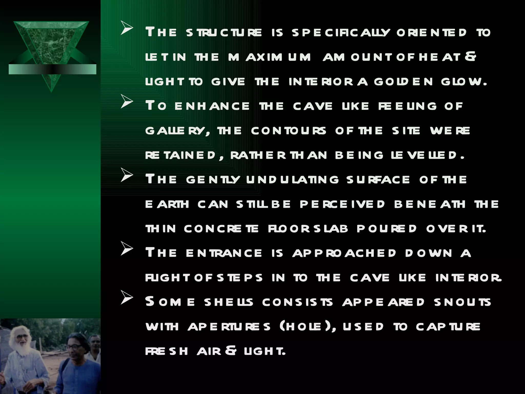  Th e s tru ctu re is s p e cifically orie nte d to
  le t in th e m axim u m am ou nt of h e at &
  ligh t to give th e inte rior a gold e n glow.
 To e nh ance th e cave like fe e ling of
  galle ry, th e contou rs of th e s ite we re
  re taine d , rath e r th an b e ing le ve lle d .
 Th e ge ntly u nd u lating s u rface of th e
  e arth can s till b e p e rce ive d b e ne ath th e
  th in concre te floor s lab p ou re d ove r it.
 Th e e ntrance is ap p roach e d d own a
  fligh t of s te p s in to th e cave like inte rior.
 S om e s h e lls cons is ts ap p e are d s nou ts
  with ap e rtu re s (h ole ), u s e d to cap tu re
  fre s h air & ligh t.
 
