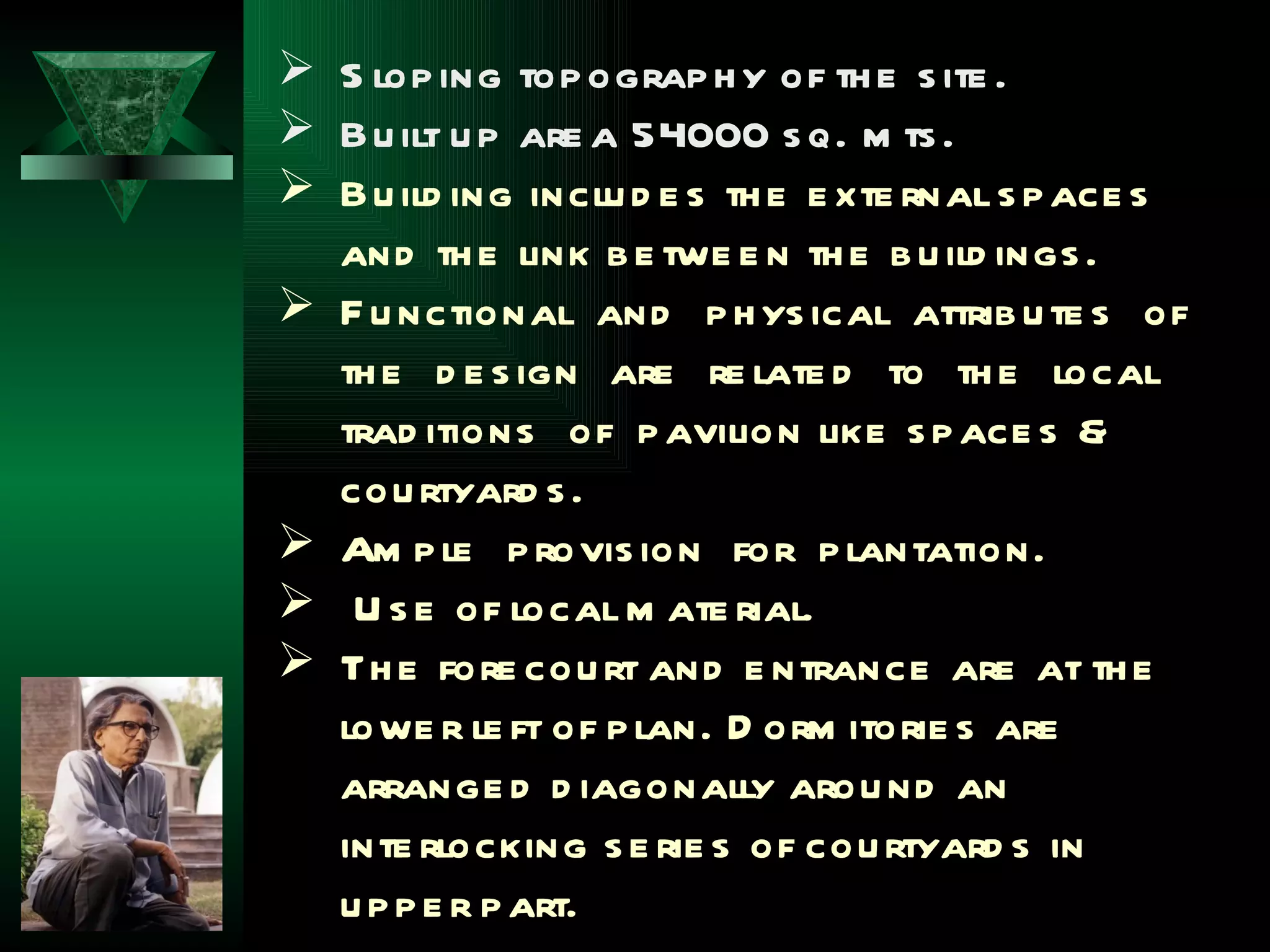  S lop ing top ograp h y of th e s ite .
 Bu ilt u p are a 54000 s q. m ts .
 Bu ild ing inclu d e s th e e xte rnal s p ace s
  and th e link b e twe e n th e b u ild ings .
 F u nctional and p h ys ical attrib u te s of
  th e d e s ign are re late d to th e local
  trad itions of p avilion like s p ace s &
  cou rtyard s .
 Am p le p rovis ion for p lantation.
 U s e of local m ate rial.
 Th e fore cou rt and e ntrance are at th e
  lowe r le ft of p lan. D orm itorie s are
  arrange d d iagonally arou nd an
  inte rlocking s e rie s of cou rtyard s in
  u p p e r p art.
 