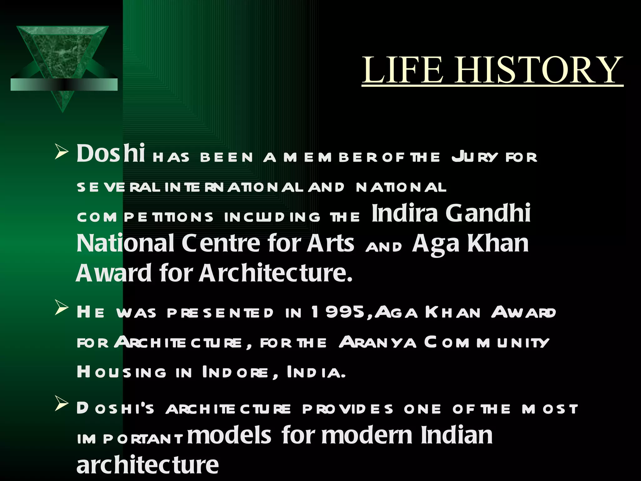 LIFE HISTORY
 Dos hi h as b e e n a m e m b e r of th e Ju ry for
  s e ve ral inte rnational and national
  com p e titions inclu d ing th e Indira Gandhi
  National C entre for A rts and A ga Khan
  A ward for A rchitecture.
 H e was p re s e nte d in 1 995,Aga Kh an Award
  for Arch ite ctu re , for th e Aranya C om m u nity
  H ou s ing in Ind ore , Ind ia.
 D os h i's arch ite ctu re p rovid e s one of th e m os t
  im p ortant models for modern Indian
  architecture
 