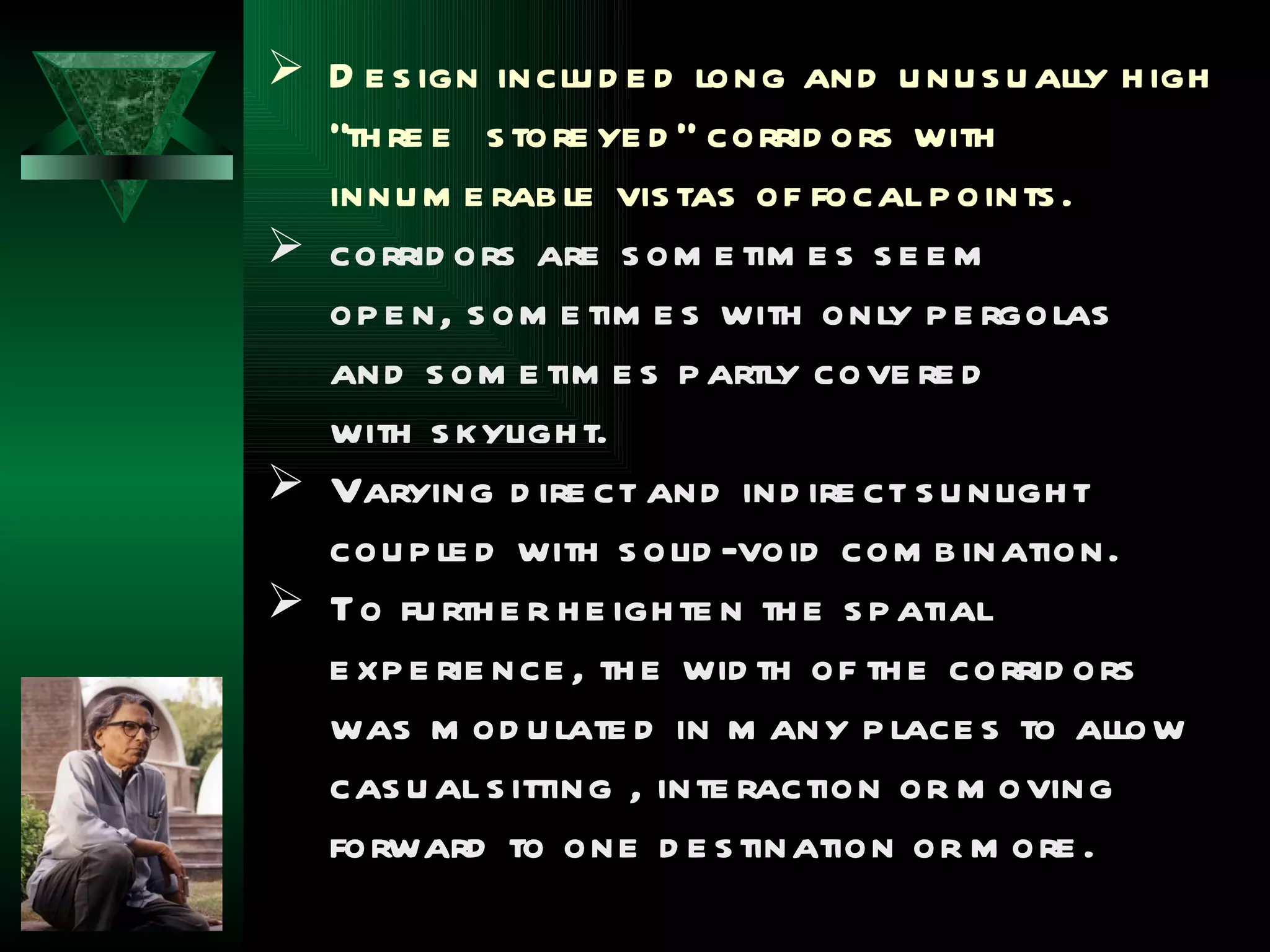  D e s ign inclu d e d long and u nu s u ally h igh
  “th re e s tore ye d ” corrid ors with
  innu m e rab le vis tas of focal p oints .
 corrid ors are s om e tim e s s e e m
  op e n, s om e tim e s with only p e rgolas
  and s om e tim e s p artly cove re d
  with s kyligh t.
 Varying d ire ct and ind ire ct s u nligh t
  cou p le d with s olid -void com b ination.
 To fu rth e r h e igh te n th e s p atial
  e xp e rie nce , th e wid th of th e corrid ors
  was m od u late d in m any p lace s to allow
  cas u al s itting , inte raction or m oving
  forward to one d e s tination or m ore .
 