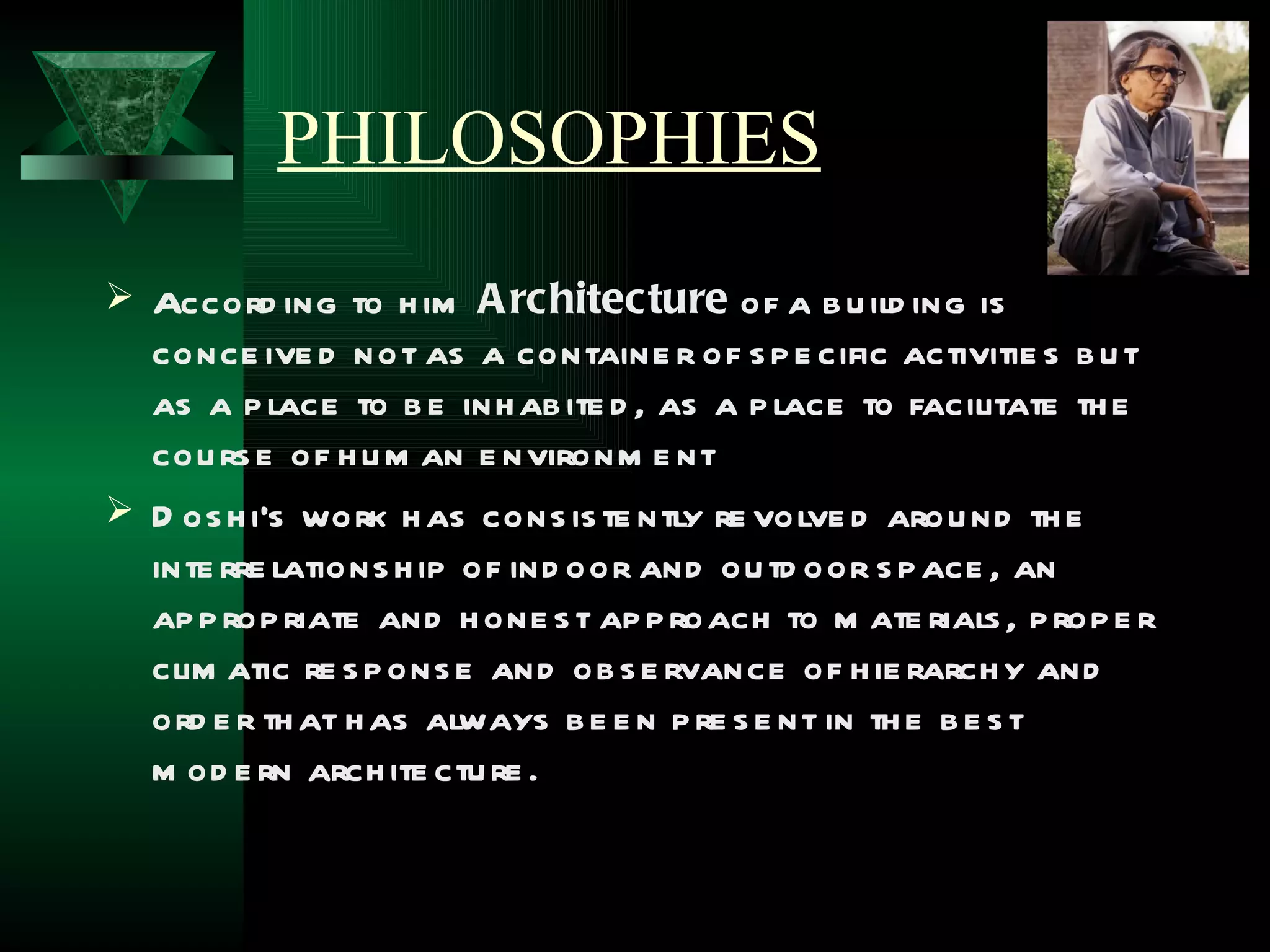 PHILOSOPHIES
 Accord ing to h im A rchitecture of a b u ild ing is
  conce ive d not as a containe r of s p e cific activitie s b u t
  as a p lace to b e inh ab ite d , as a p lace to facilitate th e
  cou rs e of h u m an e nvironm e nt
 D os h i's work h as cons is te ntly re volve d arou nd th e
  inte rre lations h ip of ind oor and ou td oor s p ace , an
  ap p rop riate and h one s t ap p roach to m ate rials , p rop e r
  clim atic re s p ons e and ob s e rvance of h ie rarch y and
  ord e r th at h as always b e e n p re s e nt in th e b e s t
  m od e rn arch ite ctu re .
 