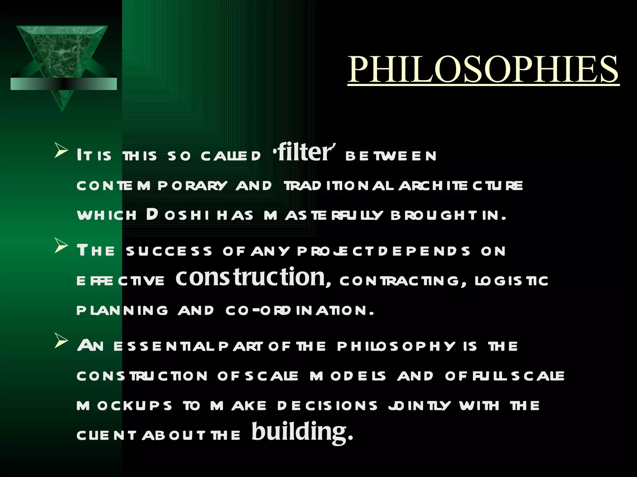 PHILOSOPHIES
 It is th is s o calle d ‘filter’ b e twe e n
  conte m p orary and trad itional arch ite ctu re
  wh ich D os h i h as m as te rfu lly b rou gh t in.
 Th e s u cce s s of any p roj ct d e p e nd s on
                                 e
  e ffe ctive cons truction, contracting, logis tic
  p lanning and co-ord ination.
 An e s s e ntial p art of th e p h ilos op h y is th e
  cons tru ction of s cale m od e ls and of fu ll s cale
  m ocku p s to m ake d e cis ions j    ointly with th e
  clie nt ab ou t th e building.
 