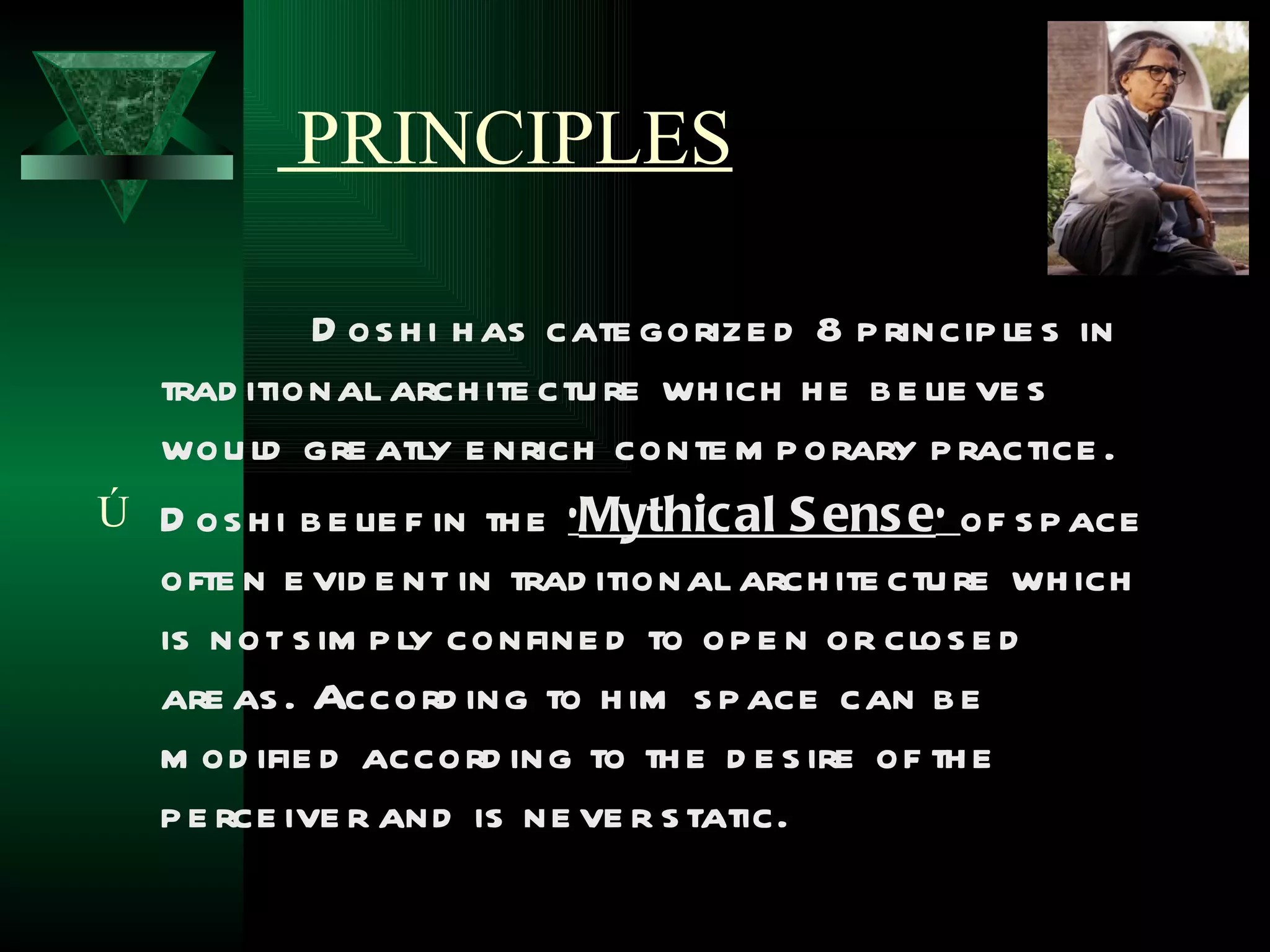 PRINCIPLES

            D os h i h as cate gorize d 8 p rincip le s in
  trad itional arch ite ctu re wh ich h e b e lie ve s
  wou ld gre atly e nrich conte m p orary p ractice .
Ú D os h i b e lie f in th e ‘Mythical S ens e’ of s p ace
  ofte n e vid e nt in trad itional arch ite ctu re wh ich
  is not s im p ly confine d to op e n or clos e d
  are as . Accord ing to h im s p ace can b e
  m od ifie d accord ing to th e d e s ire of th e
  p e rce ive r and is ne ve r s tatic.
 