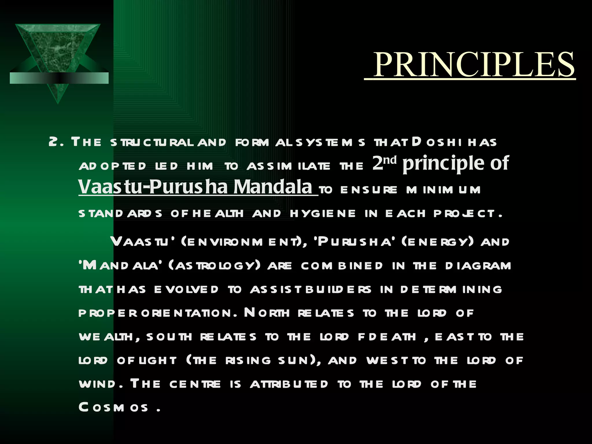 PRINCIPLES
2. Th e s tru ctu ral and form al s ys te m s th at D os h i h as
    ad op te d le d h im to as s im ilate th e 2nd principle of
    Vaas tu-Purus ha Mandala to e ns u re m inim u m
    s tand ard s of h e alth and h ygie ne in e ach p roj ct .   e
        Vaas tu ’ (e nvironm e nt), ‘P u ru s h a’ (e ne rgy) and
    ‘M and ala’ (as trology) are com b ine d in th e d iagram
    th at h as e volve d to as s is t b u ild e rs in d e te rm ining
    p rop e r orie ntation. N orth re late s to th e lord of
    we alth , s ou th re late s to th e lord f d e ath , e as t to th e
    lord of ligh t (th e ris ing s u n), and we s t to th e lord of
    wind . Th e ce ntre is attrib u te d to th e lord of th e
    C os m os .
 