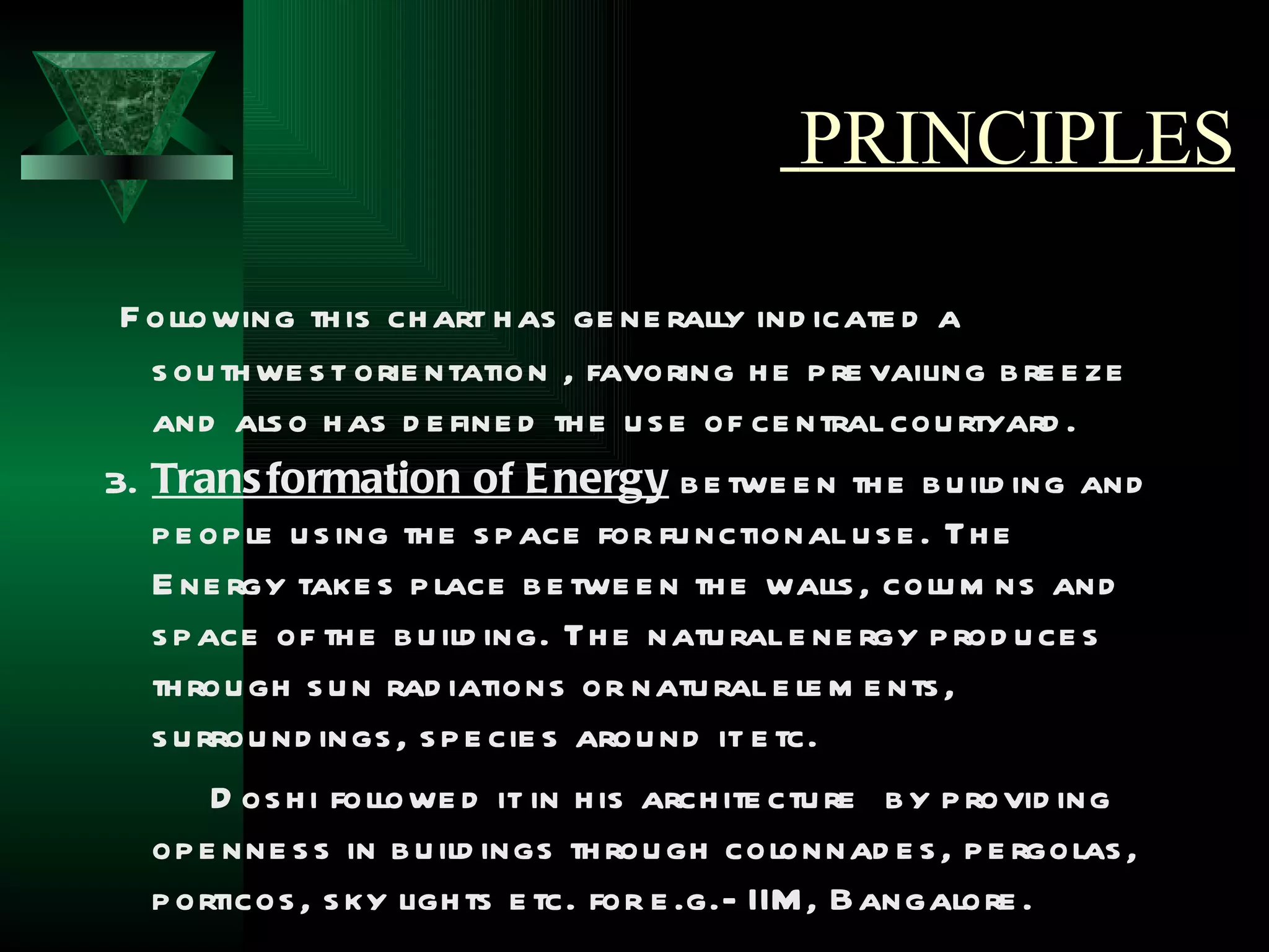 PRINCIPLES

 F ollowing th is ch art h as ge ne rally ind icate d a
   s ou th we s t orie ntation , favoring h e p re vailing b re e ze
   and als o h as d e fine d th e u s e of ce ntral cou rtyard .
3. Trans formation of E nergy b e twe e n th e b u ild ing and
   p e op le u s ing th e s p ace for fu nctional u s e . Th e
   E ne rgy take s p lace b e twe e n th e walls , colu m ns and
   s p ace of th e b u ild ing. Th e natu ral e ne rgy p rod u ce s
   th rou gh s u n rad iations or natu ral e le m e nts ,
   s u rrou nd ings , s p e cie s arou nd it e tc.
        D os h i followe d it in h is arch ite ctu re b y p rovid ing
   op e nne s s in b u ild ings th rou gh colonnad e s , p e rgolas ,
   p orticos , s ky ligh ts e tc. for e .g.- IIM , Bangalore .
 
