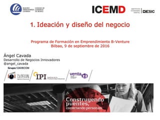 1
Programa de Formación en Emprendimiento B-Venture
Bilbao, 9 de septiembre de 2016
1. Ideación y diseño del negocio
Ángel Cavada
Desarrollo de Negocios Innovadores
@angel_cavada
 
