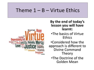Theme 1 – B – Virtue Ethics
By the end of today’s
lesson you will have
learnt:
•The basics of Virtue
Ethics
•Considered how the
approach is different to
Divine Command
Theory
•The Doctrine of the
Golden Mean
 