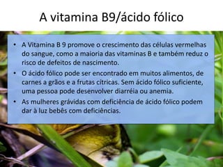 A vitamina B9/ácido fólico
c
• A Vitamina B 9 promove o crescimento das células vermelhas
do sangue, como a maioria das vitaminas B e também reduz o
risco de defeitos de nascimento.
• O ácido fólico pode ser encontrado em muitos alimentos, de
carnes a grãos e a frutas cítricas. Sem ácido fólico suficiente,
uma pessoa pode desenvolver diarréia ou anemia.
• As mulheres grávidas com deficiência de ácido fólico podem
dar à luz bebês com deficiências.
 