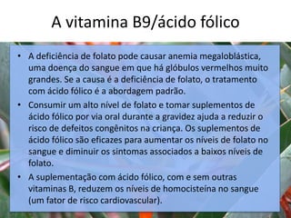 A vitamina B9/ácido fólico
c
• A deficiência de folato pode causar anemia megaloblástica,
uma doença do sangue em que há glóbulos vermelhos muito
grandes. Se a causa é a deficiência de folato, o tratamento
com ácido fólico é a abordagem padrão.
• Consumir um alto nível de folato e tomar suplementos de
ácido fólico por via oral durante a gravidez ajuda a reduzir o
risco de defeitos congênitos na criança. Os suplementos de
ácido fólico são eficazes para aumentar os níveis de folato no
sangue e diminuir os sintomas associados a baixos níveis de
folato.
• A suplementação com ácido fólico, com e sem outras
vitaminas B, reduzem os níveis de homocisteína no sangue
(um fator de risco cardiovascular).
 