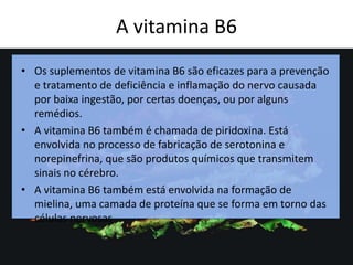 A vitamina B6
c
• Os suplementos de vitamina B6 são eficazes para a prevenção
e tratamento de deficiência e inflamação do nervo causada
por baixa ingestão, por certas doenças, ou por alguns
remédios.
• A vitamina B6 também é chamada de piridoxina. Está
envolvida no processo de fabricação de serotonina e
norepinefrina, que são produtos químicos que transmitem
sinais no cérebro.
• A vitamina B6 também está envolvida na formação de
mielina, uma camada de proteína que se forma em torno das
células nervosas
 
