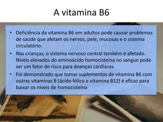 A vitamina B6
• Deficiência da vitamina B6 em adultos pode causar problemas
de saúde que afetam os nervos, pele, mucosas e o sistema
circulatório.
• Nas crianças, o sistema nervoso central também é afetado.
Níveis elevados do aminoácido homocisteína no sangue pode
ser um fator de risco para doenças cardíacas.
• Foi demonstrado que tomar suplementos de vitamina B6 com
outras vitaminas B (ácido fólico e vitamina B12) é eficaz para
baixar os níveis de homocisteína
 