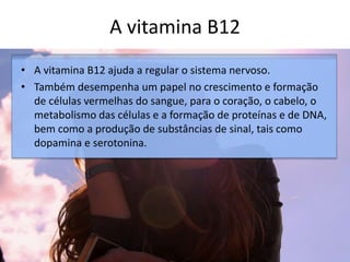 A vitamina B12
• A vitamina B12 ajuda a regular o sistema nervoso.
• Também desempenha um papel no crescimento e formação
de células vermelhas do sangue, para o coração, o cabelo, o
metabolismo das células e a formação de proteínas e de DNA,
bem como a produção de substâncias de sinal, tais como
dopamina e serotonina.
 