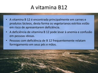 A vitamina B12
• A vitamina B 12 é encontrada principalmente em carnes e
produtos lácteos, desta forma os vegetarianos estritos estão
em risco de apresentarem deficiência.
• A deficiência de vitamina B 12 pode levar à anemia e confusão
em pessoas idosas.
• Pessoas com deficiência de B 12 frequentemente relatam
formigamento em seus pés e mãos.
 