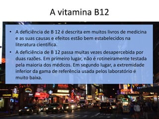 A vitamina B12
c
• A deficiência de B 12 é descrita em muitos livros de medicina
e as suas causas e efeitos estão bem estabelecidos na
literatura científica.
• A deficiência de B 12 passa muitas vezes desapercebida por
duas razões. Em primeiro lugar, não é rotineiramente testada
pela maioria dos médicos. Em segundo lugar, a extremidade
inferior da gama de referência usada pelos laboratório é
muito baixa.
 