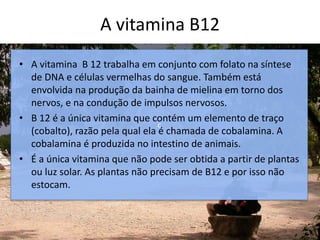 A vitamina B12
c
• A vitamina B 12 trabalha em conjunto com folato na síntese
de DNA e células vermelhas do sangue. Também está
envolvida na produção da bainha de mielina em torno dos
nervos, e na condução de impulsos nervosos.
• B 12 é a única vitamina que contém um elemento de traço
(cobalto), razão pela qual ela é chamada de cobalamina. A
cobalamina é produzida no intestino de animais.
• É a única vitamina que não pode ser obtida a partir de plantas
ou luz solar. As plantas não precisam de B12 e por isso não
estocam.
 