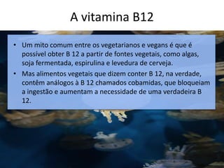 A vitamina B12
c
• Um mito comum entre os vegetarianos e vegans é que é
possível obter B 12 a partir de fontes vegetais, como algas,
soja fermentada, espirulina e levedura de cerveja.
• Mas alimentos vegetais que dizem conter B 12, na verdade,
contêm análogos à B 12 chamados cobamidas, que bloqueiam
a ingestão e aumentam a necessidade de uma verdadeira B
12.
 