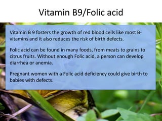 Vitamin B9/Folic acid
c
Vitamin B 9 fosters the growth of red blood cells like most B-
vitamins and it also reduces the risk of birth defects.
Folic acid can be found in many foods, from meats to grains to
citrus fruits. Without enough Folic acid, a person can develop
diarrhea or anemia.
Pregnant women with a Folic acid deficiency could give birth to
babies with defects.
 