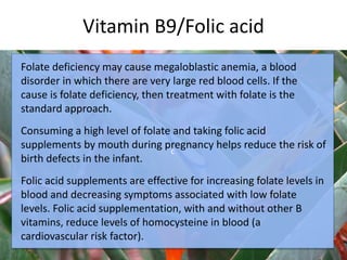 Vitamin B9/Folic acid
c
Folate deficiency may cause megaloblastic anemia, a blood
disorder in which there are very large red blood cells. If the
cause is folate deficiency, then treatment with folate is the
standard approach.
Consuming a high level of folate and taking folic acid
supplements by mouth during pregnancy helps reduce the risk of
birth defects in the infant.
Folic acid supplements are effective for increasing folate levels in
blood and decreasing symptoms associated with low folate
levels. Folic acid supplementation, with and without other B
vitamins, reduce levels of homocysteine in blood (a
cardiovascular risk factor).
 