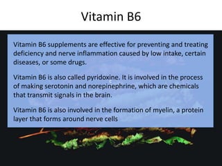 Vitamin B6
c
Vitamin B6 supplements are effective for preventing and treating
deficiency and nerve inflammation caused by low intake, certain
diseases, or some drugs.
Vitamin B6 is also called pyridoxine. It is involved in the process
of making serotonin and norepinephrine, which are chemicals
that transmit signals in the brain.
Vitamin B6 is also involved in the formation of myelin, a protein
layer that forms around nerve cells
 