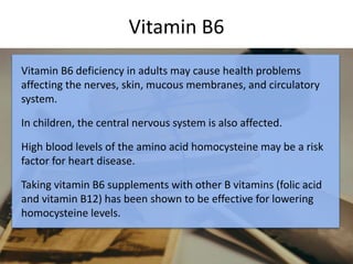 Vitamin B6
Vitamin B6 deficiency in adults may cause health problems
affecting the nerves, skin, mucous membranes, and circulatory
system.
In children, the central nervous system is also affected.
High blood levels of the amino acid homocysteine may be a risk
factor for heart disease.
Taking vitamin B6 supplements with other B vitamins (folic acid
and vitamin B12) has been shown to be effective for lowering
homocysteine levels.
 