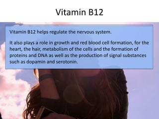 Vitamin B12
Vitamin B12 helps regulate the nervous system.
It also plays a role in growth and red blood cell formation, for the
heart, the hair, metabolism of the cells and the formation of
proteins and DNA as well as the production of signal substances
such as dopamin and serotonin.
 