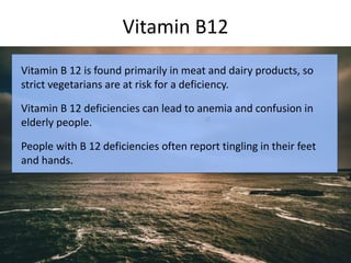 Vitamin B12
Vitamin B 12 is found primarily in meat and dairy products, so
strict vegetarians are at risk for a deficiency.
Vitamin B 12 deficiencies can lead to anemia and confusion in
elderly people.
People with B 12 deficiencies often report tingling in their feet
and hands.
 