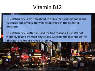 Vitamin B12
c
B 12 deficiency is written about in many medical textbooks and
its causes and effects are well-established in the scientific
literature.
B 12 deficiency is often missed for two reasons. First, it’s not
routinely tested by most physicians. Second, the low end of the
laboratory reference range is too low.
 