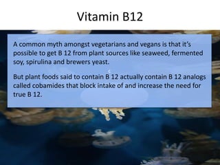 Vitamin B12
c
A common myth amongst vegetarians and vegans is that it’s
possible to get B 12 from plant sources like seaweed, fermented
soy, spirulina and brewers yeast.
But plant foods said to contain B 12 actually contain B 12 analogs
called cobamides that block intake of and increase the need for
true B 12.
 