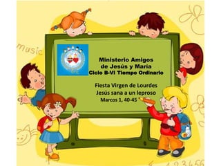 Ministerio Amigos
de Jesús y María
Ciclo B-VI Tiempo Ordinario
Fiesta Virgen de Lourdes
Jesús sana a un leproso
Marcos 1, 40-45
 