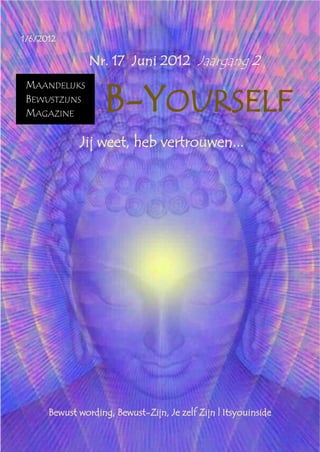 B-Yourself

1/6/2012

                       Nr. 17 Juni 2012 Jaargang 2


                           B-YOURSELF
  MAANDELIJKS
  BEWUSTZIJNS
  MAGAZINE

                    Jij weet, heb vertrouwen...




             Bewust wording, Bewust-Zijn, Je zelf Zijn | Itsyouinside
 