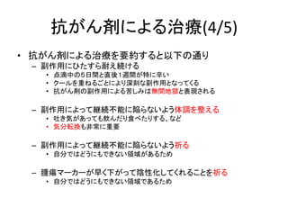 抗がん剤による治療(4/5)
• 抗がん剤による治療を要約すると以下の通り
– 副作用にひたすら耐え続ける
• 点滴中の５日間と直後１週間が特に辛い
• クールを重ねるごとにより深刻な副作用となってくる
• 抗がん剤の副作用による苦しみは無間地獄と表現される
– 副作用によって継続不能に陥らないよう体調を整える
• 吐き気があっても飲んだり食べたりする、など
• 気分転換も非常に重要
– 副作用によって継続不能に陥らないよう祈る
• 自分ではどうにもできない領域があるため
– 腫瘍マーカーが早く下がって陰性化してくれることを祈る
• 自分ではどうにもできない領域であるため
 
