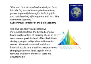 “Respond	
  to	
  basic	
  needs	
  with	
  what	
  you	
  have,	
  
introducing	
  innova0ons	
  inspired	
  by	
  nature,	
  
genera0ng	
  mul0ple	
  beneﬁts,	
  including	
  jobs	
  
and	
  social	
  capital,	
  oﬀering	
  more	
  with	
  less:	
  This	
  
is	
  the	
  Blue	
  Economy.”	
  
Gunter	
  Pauli,	
  ini@ator	
  of	
  the	
  Blue	
  Economy	
  
	
  
The	
  Blue	
  Economy	
  is	
  a	
  progressive	
  
metamorphosis	
  from	
  the	
  Green	
  Economy.	
  
Based	
  on	
  the	
  noNon	
  of	
  thinking	
  ahead	
  so	
  as	
  to	
  
create	
  more	
  good,	
  instead	
  of	
  less	
  bad,	
  it	
  uses	
  
strategic,	
  opportunity-­‐driven	
  raNonale	
  to	
  
connect	
  the	
  environmental,	
  social	
  and	
  
ﬁnancial	
  puzzle.	
  It	
  is	
  a	
  business	
  response	
  to	
  a	
  
changing	
  economic	
  landscape	
  in	
  which	
  
resource	
  depleNon	
  and	
  social	
  costs	
  are	
  
unsustainable.	
  
	
  

 