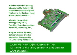 With	
  the	
  inspira@on	
  of	
  living	
  
laboratories	
  like	
  Esalen	
  in	
  US,	
  
Schumaker	
  College	
  in	
  England,	
  
Findhorn	
  in	
  Scotland	
  and	
  many	
  
others	
  around	
  the	
  world,	
  
	
  
following	
  the	
  principles	
  	
  
developped	
  by	
  BALLE,	
  
Transi@on	
  Town,	
  Permaculture,	
  
Biotecture,	
  Sociocracy,	
  etc.,	
  
	
  
using	
  the	
  modern	
  Systemic,	
  	
  
Collabora@ve	
  and	
  Crea@ve	
  
approaches	
  developped	
  by	
  
SoL	
  ,	
  Presencing	
  Ins@tute,	
  etc.	
  	
  

COULD	
  WE	
  THINK	
  TO	
  [RE]BUILDING	
  in	
  ITALY	
  
SUSTAINABLE,	
  RESILIENT,	
  GENERATIVE	
  and	
  VIBRANT	
  
LOCAL	
  SYSTEMS	
  ?	
  

 